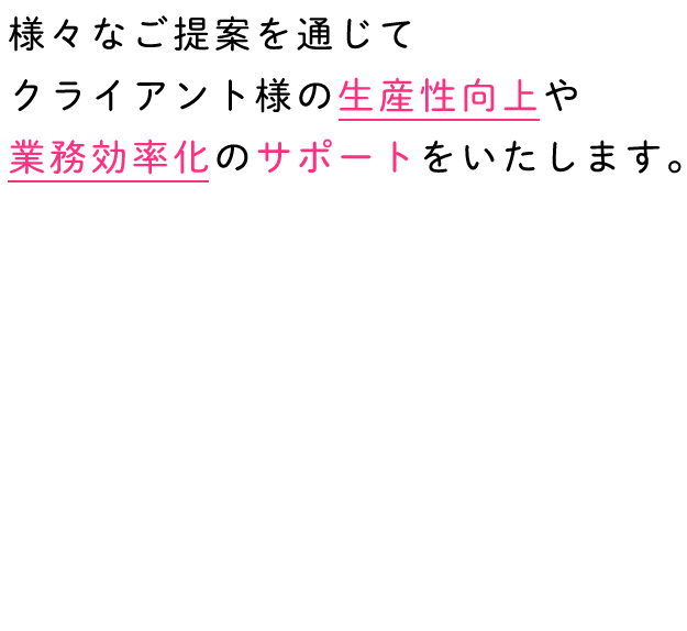 様々なご提案を通じてクライアント様の生産性向上や業務効率化のサポートをいたします。